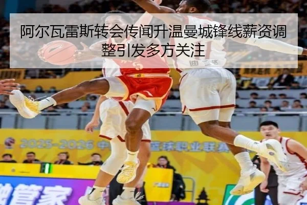 阿尔瓦雷斯转会传闻升温曼城锋线薪资调整引发多方关注
