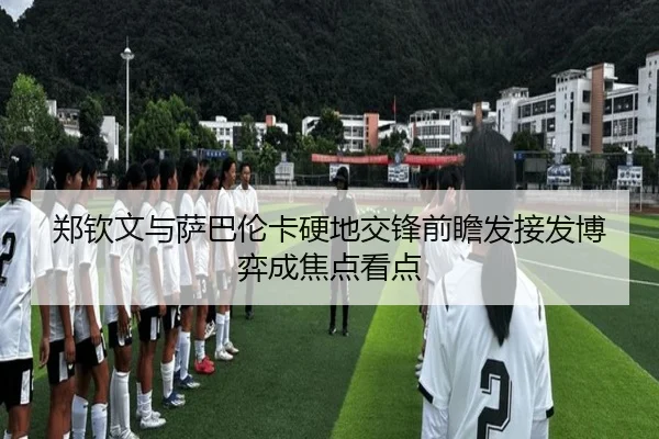 郑钦文与萨巴伦卡硬地交锋前瞻发接发博弈成焦点看点
